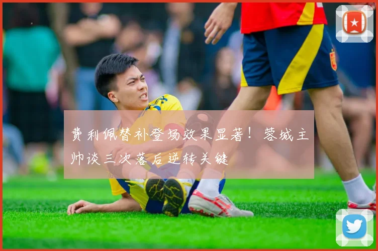 费利佩替补登场效果显著!蓉城主帅谈三次落后逆转关键