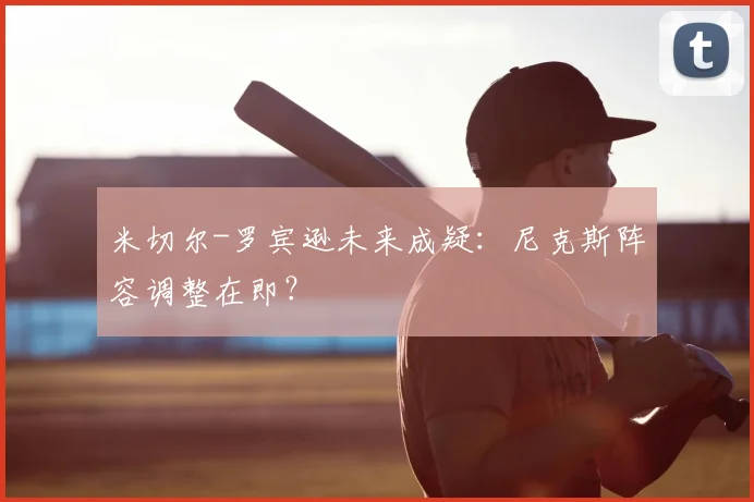 米切尔-罗宾逊未来成疑：尼克斯阵容调整在即？