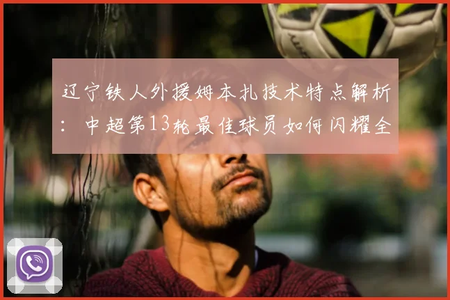 辽宁铁人外援姆本扎技术特点解析：中超第13轮最佳球员如何闪耀全场