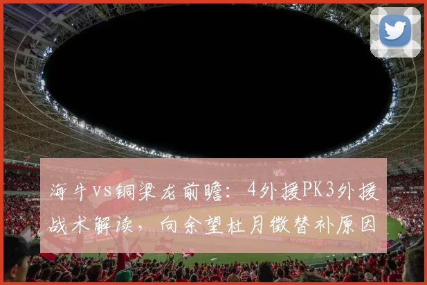 海牛vs铜梁龙前瞻：4外援PK3外援战术解读，向余望杜月徵替补原因分析