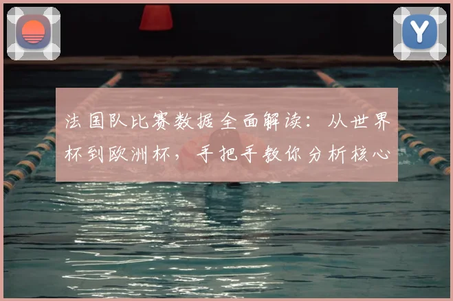 法国队比赛数据全面解读：从世界杯到欧洲杯，手把手教你分析核心统计