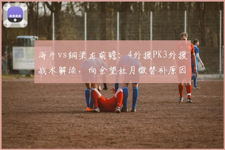 海牛vs铜梁龙前瞻：4外援PK3外援战术解读，向余望杜月徵替补原因分析
