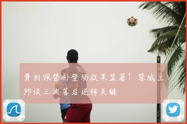 费利佩替补登场效果显著！蓉城主帅谈三次落后逆转关键